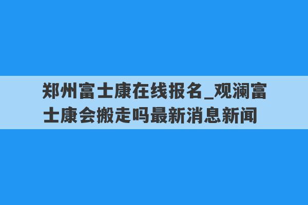 郑州富士康在线报名_观澜富士康会搬走吗最新消息新闻