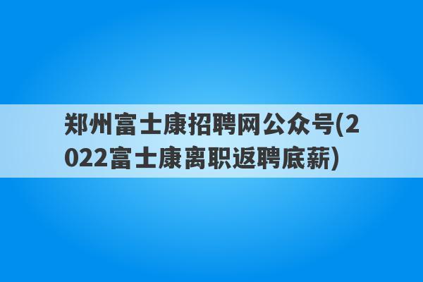 郑州富士康招聘网公众号(2022富士康离职返聘底薪)
