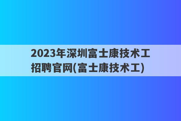 2023年深圳富士康技术工招聘官网(富士康技术工)