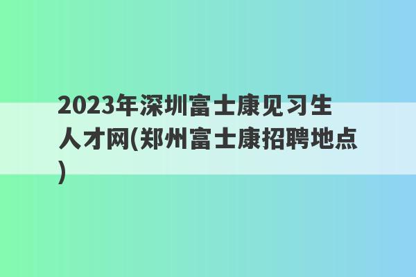 2023年深圳富士康见习生人才网(郑州富士康招聘地点)