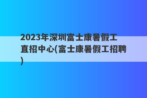 2023年深圳富士康暑假工直招中心(富士康暑假工招聘)