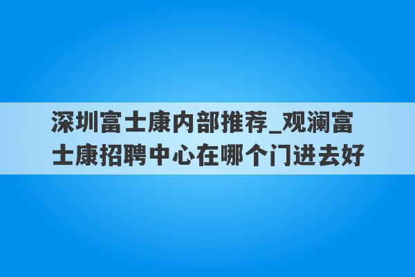深圳富士康内部推荐_观澜富士康招聘中心在哪个门进去好