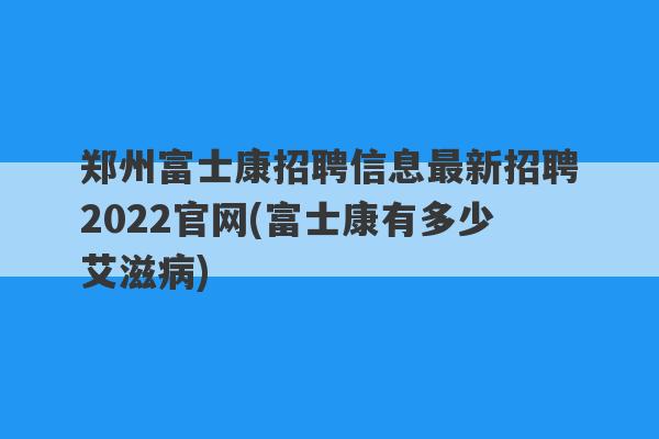 郑州富士康招聘信息最新招聘2022官网(富士康有多少艾滋病)