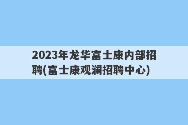 2023年龙华富士康内部招聘(富士康观澜招聘中心)