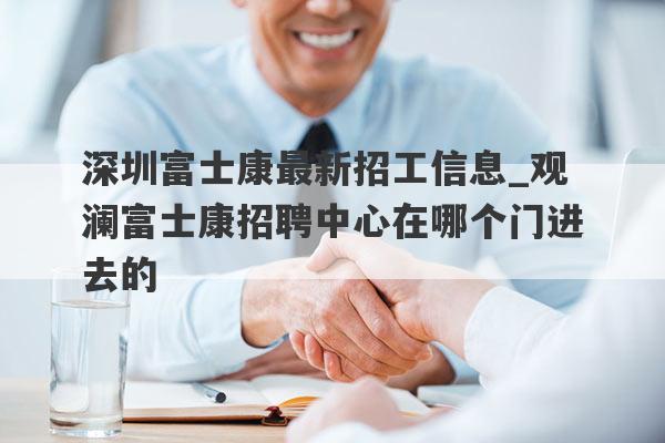 深圳富士康最新招工信息_观澜富士康招聘中心在哪个门进去的