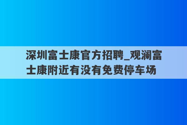 深圳富士康官方招聘_观澜富士康附近有没有免费停车场