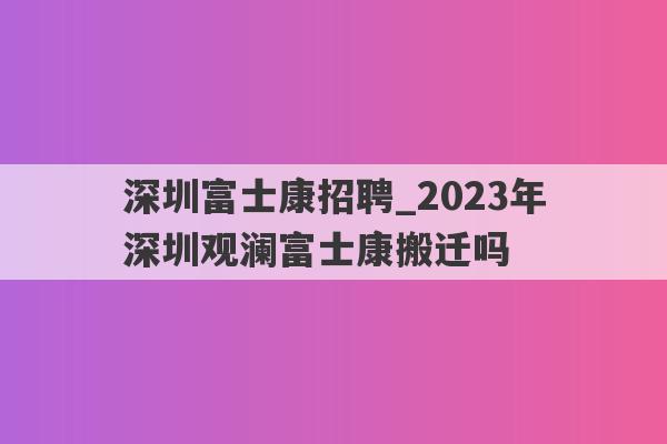 深圳富士康招聘_2023年深圳观澜富士康搬迁吗