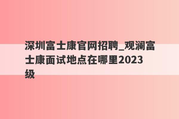 深圳富士康官网招聘_观澜富士康面试地点在哪里2023级