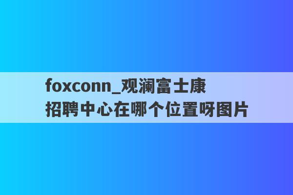 foxconn_观澜富士康招聘中心在哪个位置呀图片