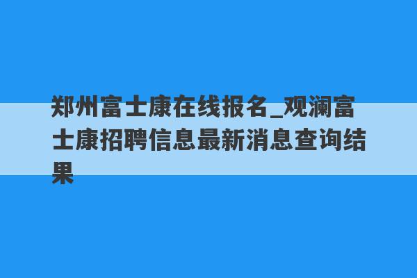 郑州富士康在线报名_观澜富士康招聘信息最新消息查询结果