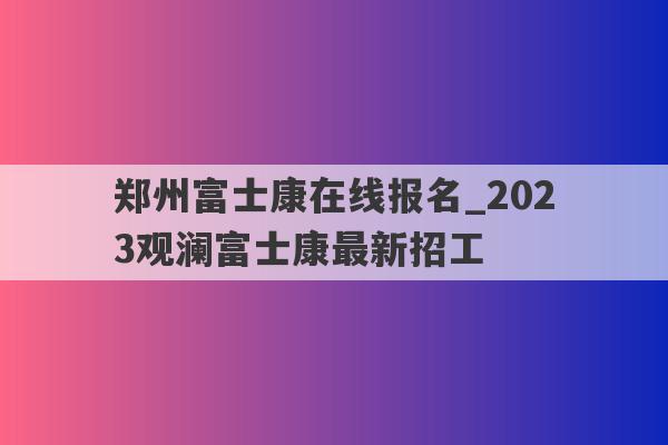 郑州富士康在线报名_2023观澜富士康最新招工
