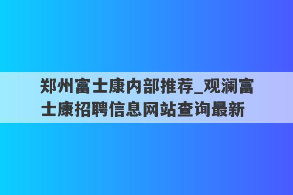郑州富士康内部推荐_观澜富士康招聘信息网站查询最新
