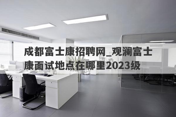 成都富士康招聘网_观澜富士康面试地点在哪里2023级