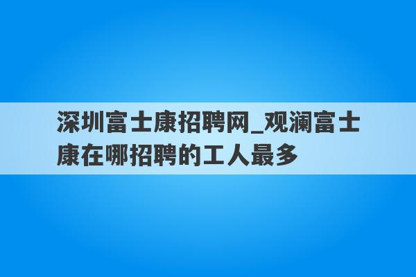 深圳富士康招聘网_观澜富士康在哪招聘的工人最多