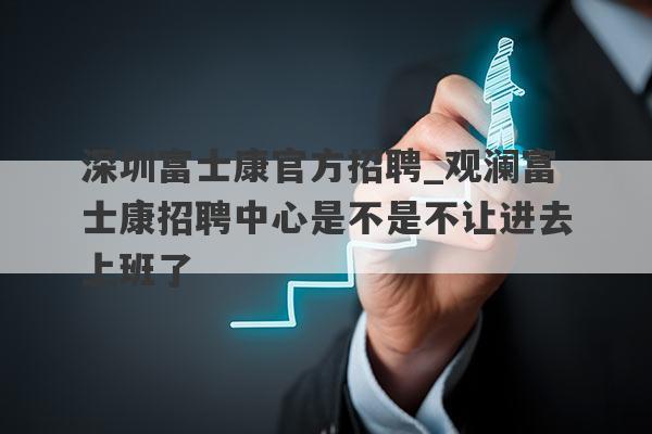 深圳富士康官方招聘_观澜富士康招聘中心是不是不让进去上班了