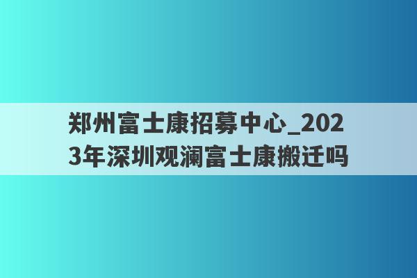 郑州富士康招募中心_2023年深圳观澜富士康搬迁吗