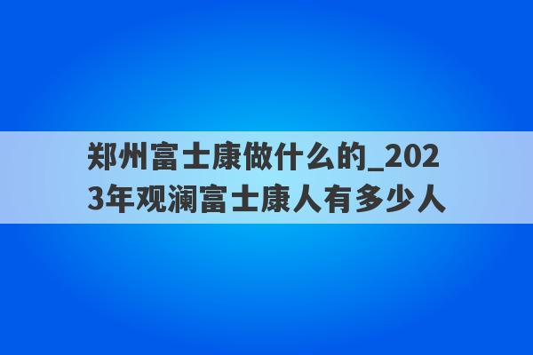 郑州富士康做什么的_2023年观澜富士康人有多少人