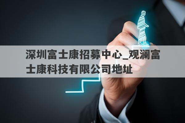 深圳富士康招募中心_观澜富士康科技有限公司地址