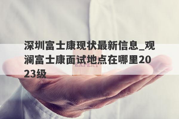深圳富士康现状最新信息_观澜富士康面试地点在哪里2023级