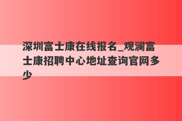 深圳富士康在线报名_观澜富士康招聘中心地址查询官网多少