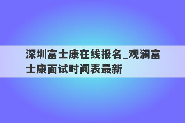 深圳富士康在线报名_观澜富士康面试时间表最新