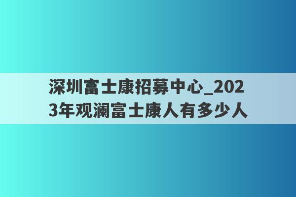 深圳富士康招募中心_2023年观澜富士康人有多少人