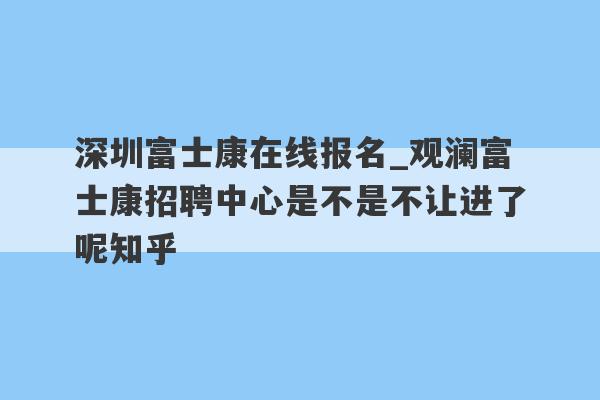 深圳富士康在线报名_观澜富士康招聘中心是不是不让进了呢知乎