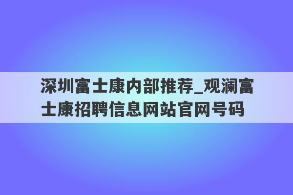 深圳富士康内部推荐_观澜富士康招聘信息网站官网号码