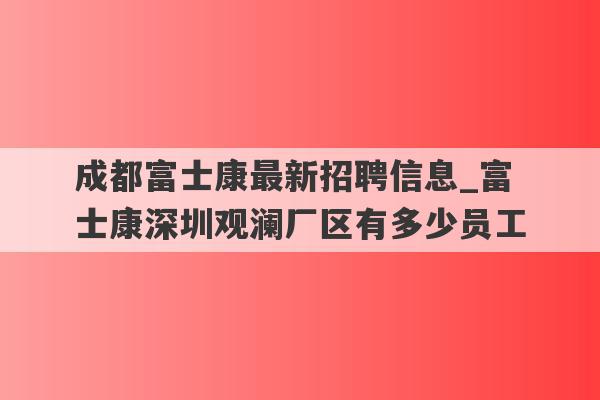 成都富士康最新招聘信息_富士康深圳观澜厂区有多少员工