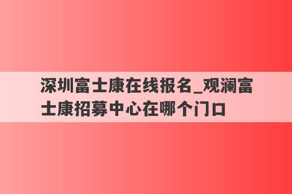 深圳富士康在线报名_观澜富士康招募中心在哪个门口
