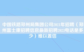 中国铁路郑州局集团公司2021年招聘（郑州富士康招聘信息最新招聘2023电话是多少）难以置信